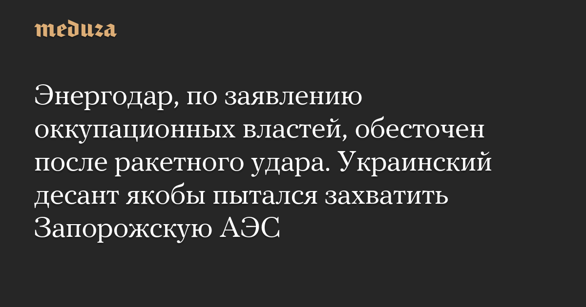 Энергодар, по заявлению оккупационных властей, обесточен после ракетного удара. Украинский десант якобы пытался захватить Запорожскую АЭС