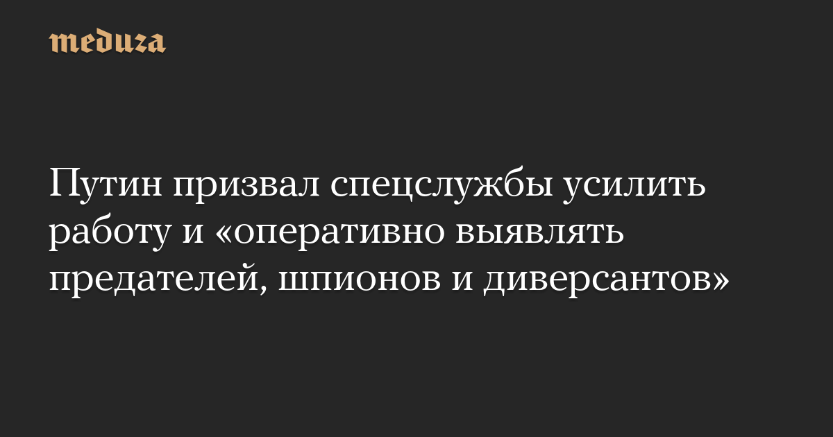 Путин призвал спецслужбы усилить работу и «оперативно выявлять предателей, шпионов и диверсантов»