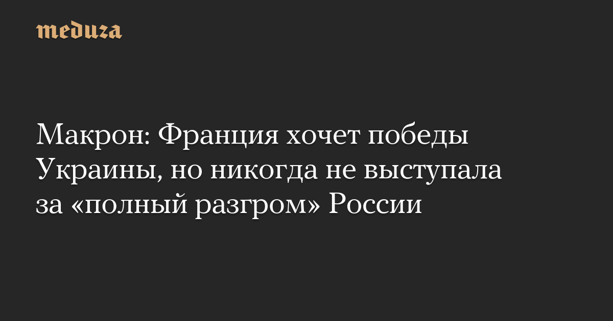 Макрон: Франция хочет победы Украины, но никогда не выступала за «полный разгром» России